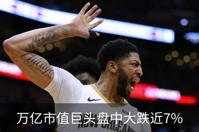 万亿市值巨头盘中大跌近7%