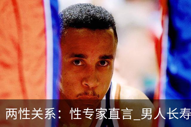 两性关系：性专家直言 男人长寿的关键 不是养生 而是守住这股劲儿