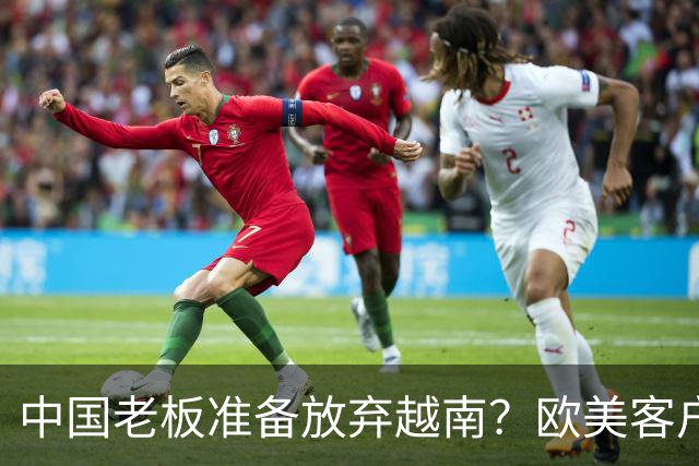 中国老板准备放弃越南？欧美客户要求搬去越南才给订单，走不通了