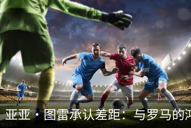 亚亚·图雷承认差距：与罗马的鸿沟太大了