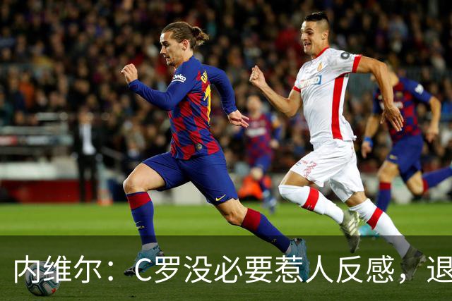 内维尔：C罗没必要惹人反感，退役后总不可能完全脱离足球