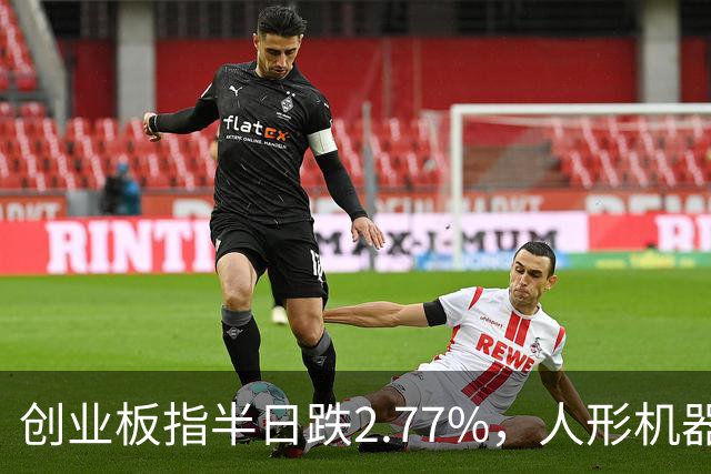 创业板指半日跌2.77%，人形机器人概念逆势走强，算力硬件股集体走弱