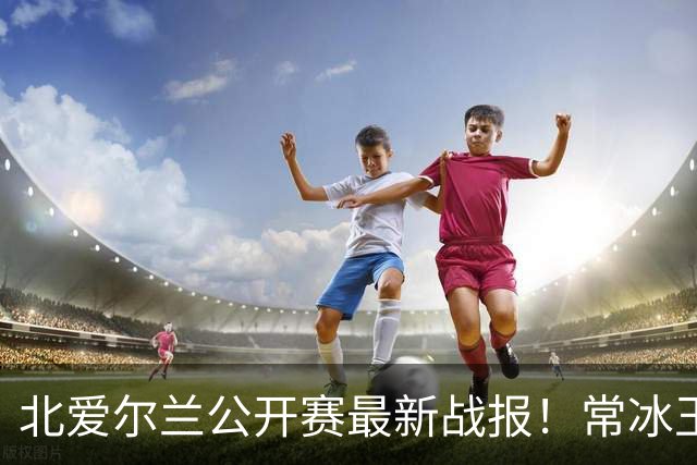 北爱尔兰公开赛最新战报！常冰玉3-4被绝杀，马叔4-2晋级32强！