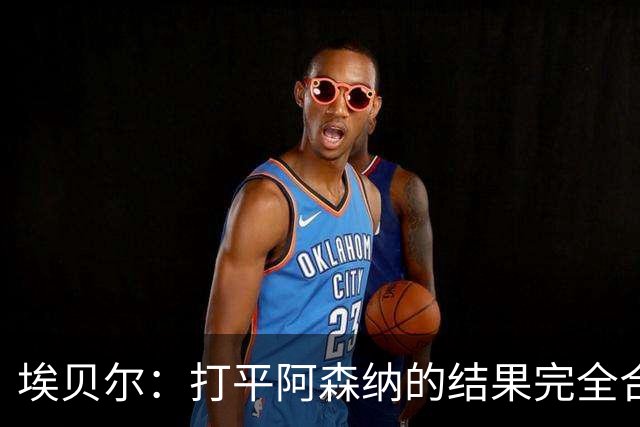 埃贝尔：打平阿森纳的结果完全合理，你必须要坦然接受这一点
