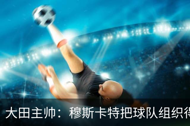 大田主帅：穆斯卡特把球队组织得很好，我们需要提高球队的组织性