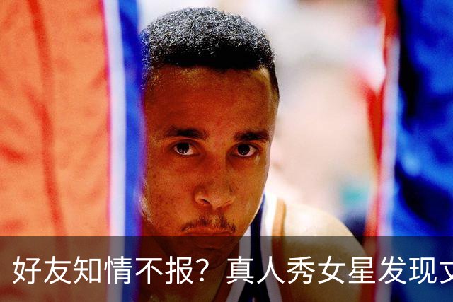 好友知情不报？真人秀女星发现丈夫用交友软件，对峙后他说只是无聊