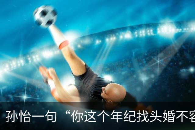 孙怡一句“你这个年纪找头婚不容易”，热搜吵翻了：谁给二婚女人定价
