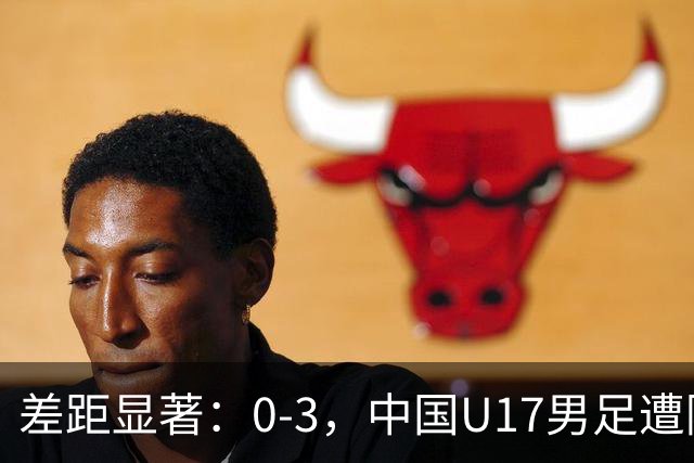 差距显著：0-3，中国U17男足遭阿根廷劲旅完败，三连败记录再添一笔