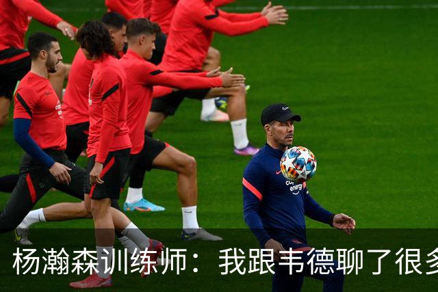 杨瀚森训练师：我跟韦德聊了很多，想着怎么能让瀚森更强