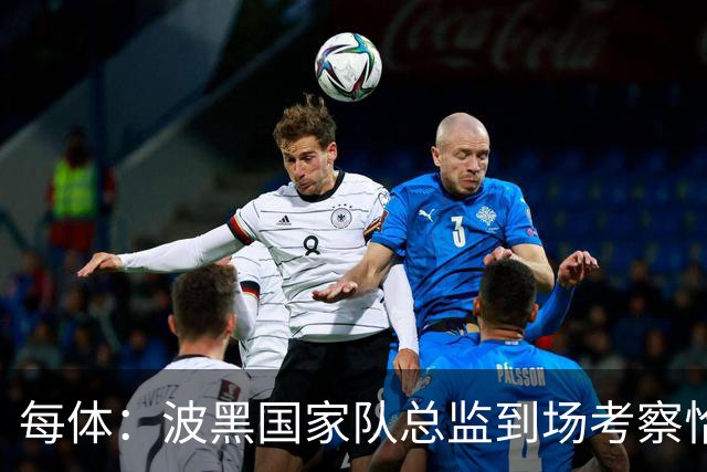 每体：波黑国家队总监到场考察恰托维奇，巴萨满意其表现