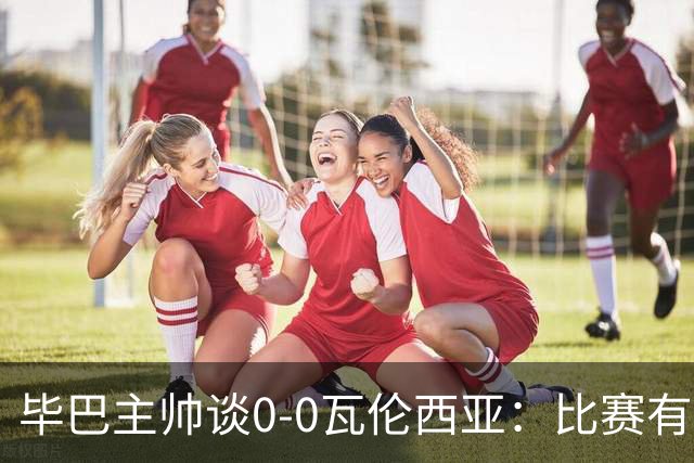 毕巴主帅谈0-0瓦伦西亚：比赛有点疯狂，没人配得上输球