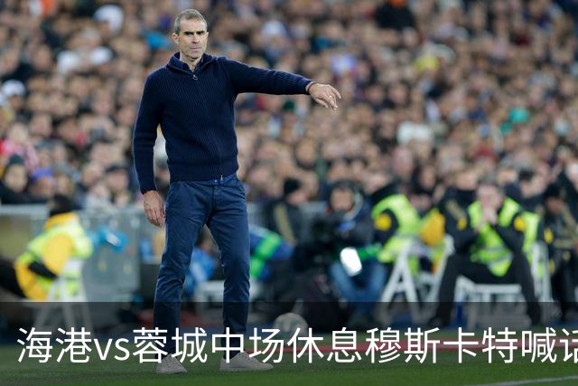 海港vs蓉城中场休息穆斯卡特喊话：对手就想保持比分让时间流逝