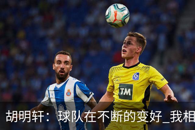 胡明轩：球队在不断的变好 我相信球队会达到最好的状态