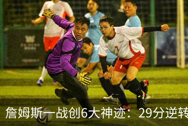 詹姆斯一战创6大神迹：29分逆转创生涯最大逆转纪录+历史首人