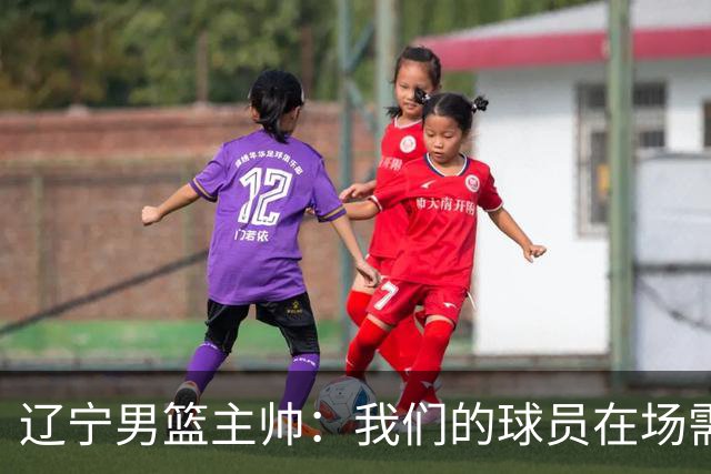 辽宁男篮主帅：我们的球员在场需要持续奔跑提速，让比赛节奏更快
