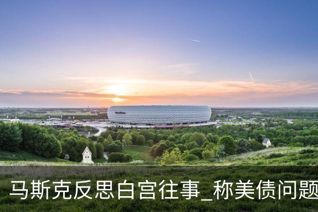 马斯克反思白宫往事 称美债问题只能靠AI和机器人解决