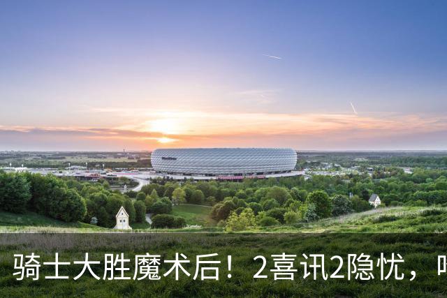 骑士大胜魔术后！2喜讯2隐忧，哈登高效+双塔低迷，新援还要磨合