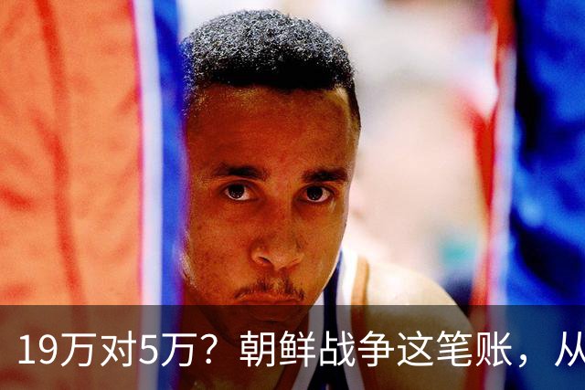 19万对5万？朝鲜战争这笔账，从头到尾都算错了