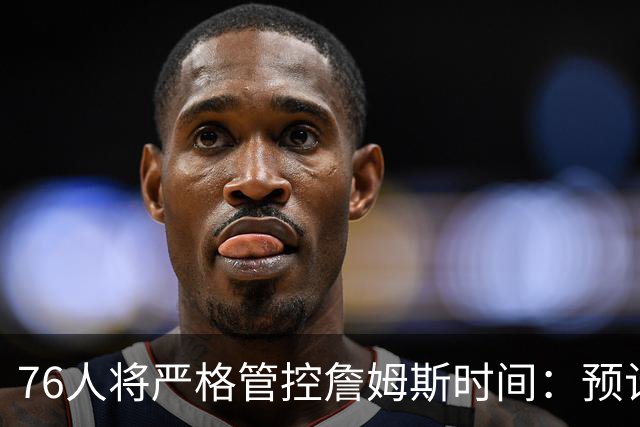 76人将严格管控詹姆斯时间：预计场均28-32分钟 客串中锋有隐患