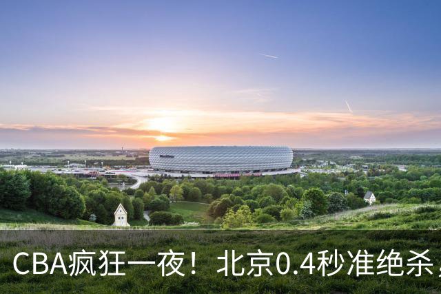 CBA疯狂一夜！北京0.4秒准绝杀，广东遭旧将反戈，辽宁广州齐赢11分