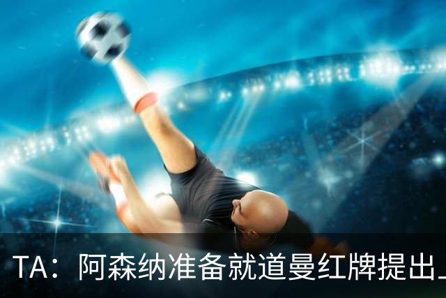 TA：阿森纳准备就道曼红牌提出上诉，他面临3场停赛 球队人员紧缺